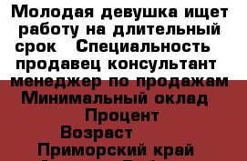 Молодая девушка ищет работу на длительный срок › Специальность ­ продавец-консультант, менеджер по продажам › Минимальный оклад ­ 15 000 › Процент ­ 10 › Возраст ­ 20 - Приморский край, Артем г. Работа » Резюме   . Приморский край,Артем г.